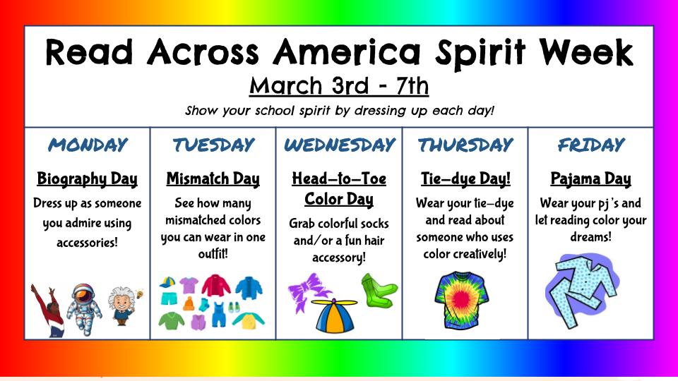 Read Across America Spirit Week is next week! Get ready to show your school spirit by dressing up each day!  Monday-Biography Day-dress up as someone you admire using accessories Tuesday-Mismatch Day-See how many mismatched colors you can wear in one outfit! Wednesday-Head-to-Toe Color Day-Grab colorful socks and/or a fun hair accessory! Thursday-Tie-dye Day-Wear tie-dye! Friday-Pajama Day-wear your PJs!