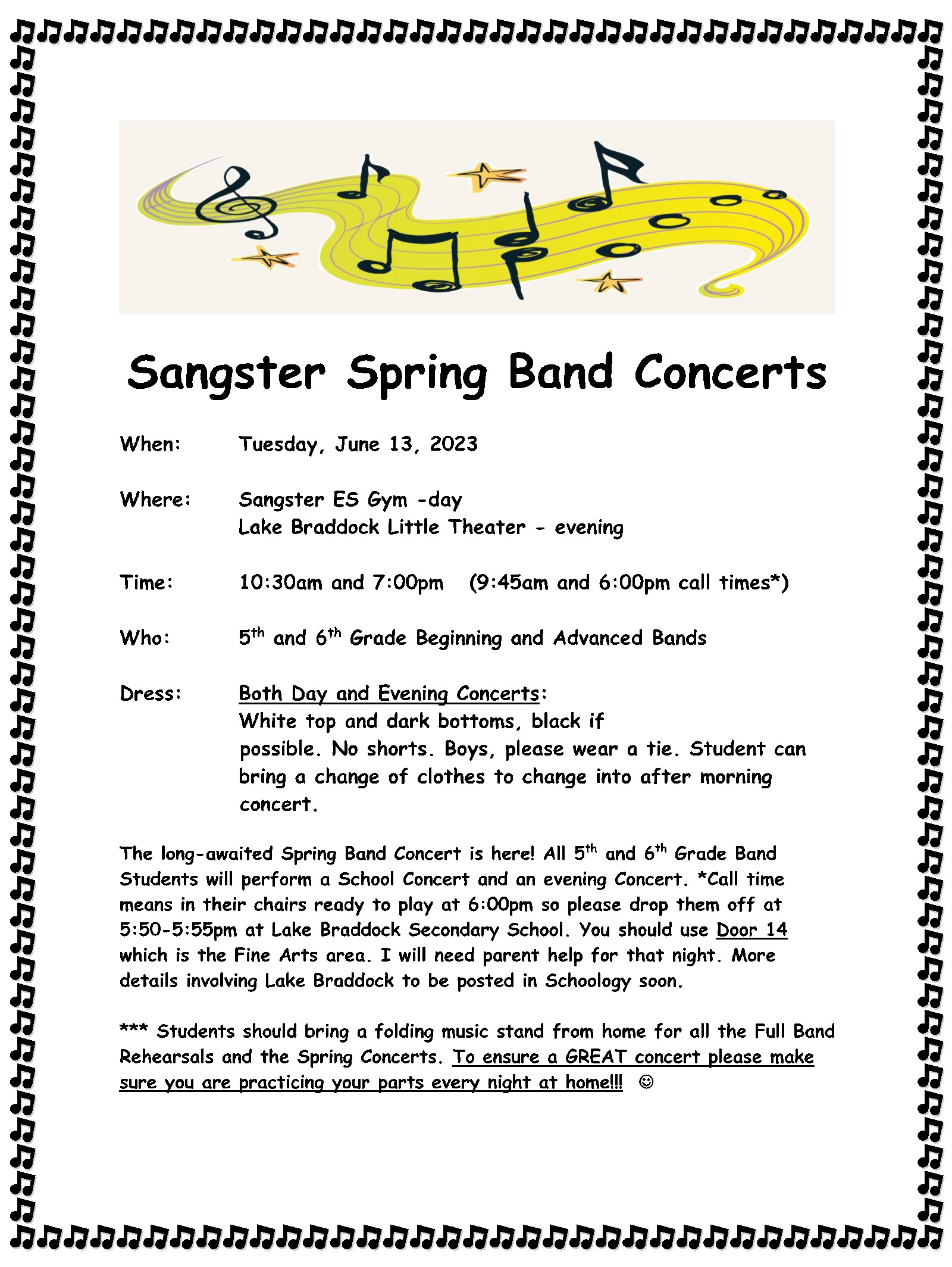 When: Tuesday, June 13, 2023 Where: Sangster ES Gym -day Lake Braddock Little Theater - evening Time: 10:30am and 7:00pm (9:45am and 6:00pm call times*) Who: 5 th and 6th Grade Beginning and Advanced Bands Dress: Both Day and Evening Concerts: White top and dark bottoms, black if  possible. No shorts. Boys, please wear a tie. Student can bring a change of clothes to change into after morning  concert. The long-awaited Spring Band Concert is here! All 5th and 6th Grade Band Students will perform a School Concert and an evening Concert. *Call time means in their chairs ready to play at 6:00pm so please drop them off at 5:50-5:55pm at Lake Braddock Secondary School. You should use Door 14 which is the Fine Arts area. I will need parent help for that night. More details involving Lake Braddock to be posted in Schoology soon. *** Students should bring a folding music stand from home for all the Full Band Rehearsals and the Spring Concerts. To ensure a GREAT concert please make sure you are practicing your parts every night at home!!! 